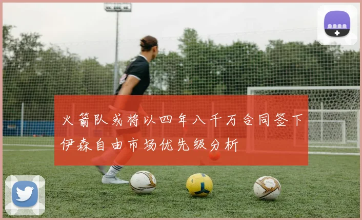 火箭队或将以四年八千万合同签下伊森自由市场优先级分析