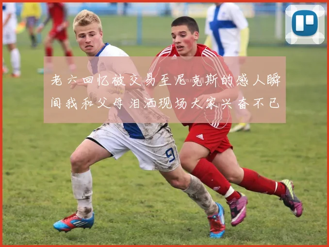 老六回忆被交易至尼克斯的感人瞬间我和父母泪洒现场大家兴奋不已