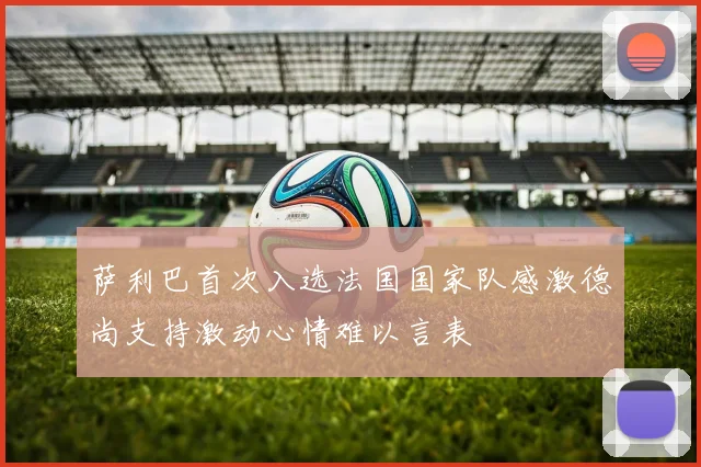 萨利巴首次入选法国国家队感激德尚支持激动心情难以言表
