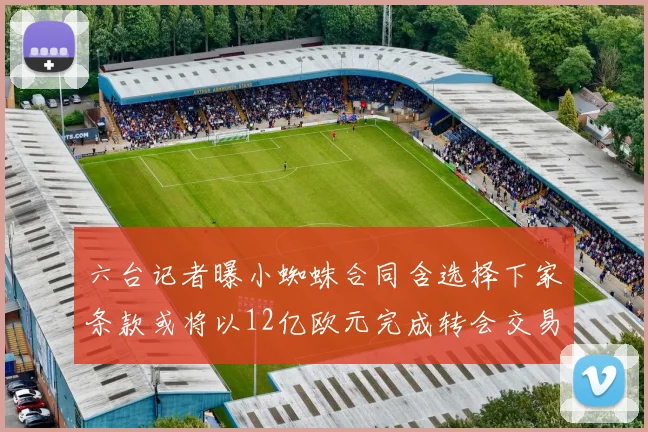 六台记者曝小蜘蛛合同含选择下家条款或将以12亿欧元完成转会交易