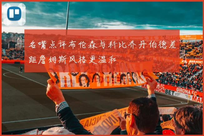 名嘴点评布伦森与科比乔丹伯德差距詹姆斯风格更温和