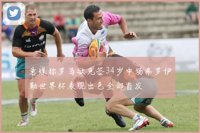 意媒称罗马欲免签34岁中场弗罗伊勒世界杯表现出色全部首发