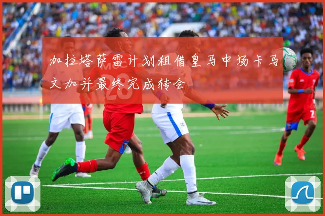 加拉塔萨雷计划租借皇马中场卡马文加并最终完成转会